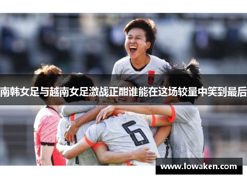 南韩女足与越南女足激战正酣谁能在这场较量中笑到最后