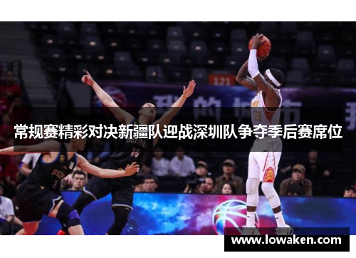 常规赛精彩对决新疆队迎战深圳队争夺季后赛席位