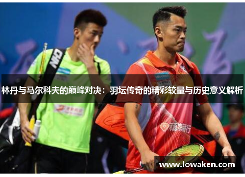 林丹与马尔科夫的巅峰对决：羽坛传奇的精彩较量与历史意义解析