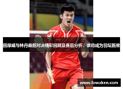田厚威与林丹最新对决精彩回顾及赛后分析，谁将成为羽坛新星